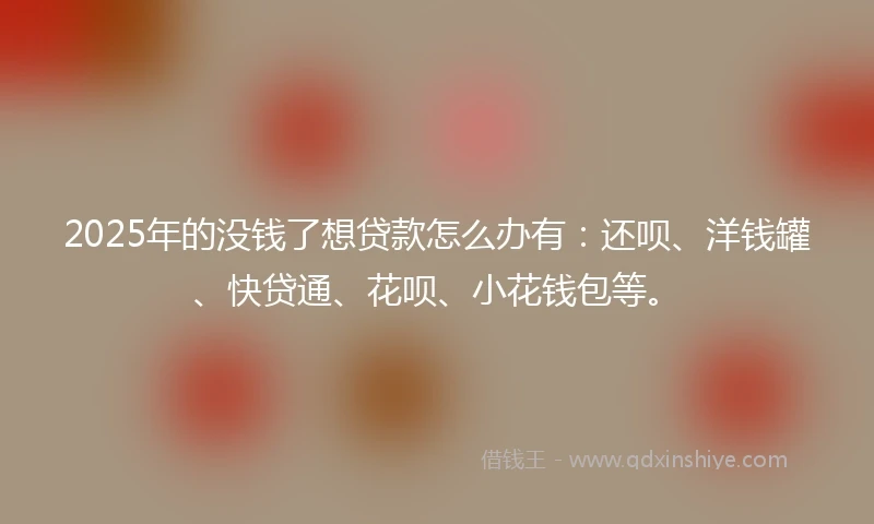 2025年的没钱了想贷款怎么办有：还呗、洋钱罐、快贷通、花呗、小花钱包等。