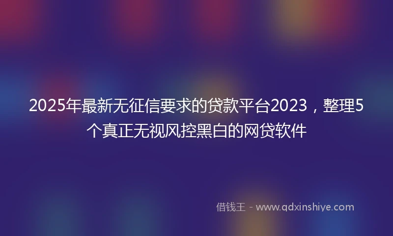2025年最新无征信要求的贷款平台2023，整理5个真正无视风控黑白的网贷软件