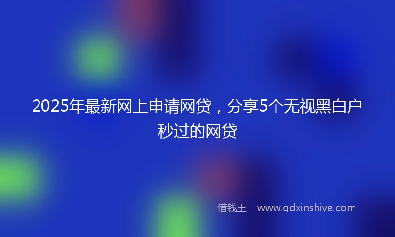 2025年最新网上申请网贷，分享5个无视黑白户秒过的网贷