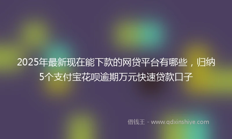 2025年最新现在能下款的网贷平台有哪些，归纳5个支付宝花呗逾期万元快速贷款口子