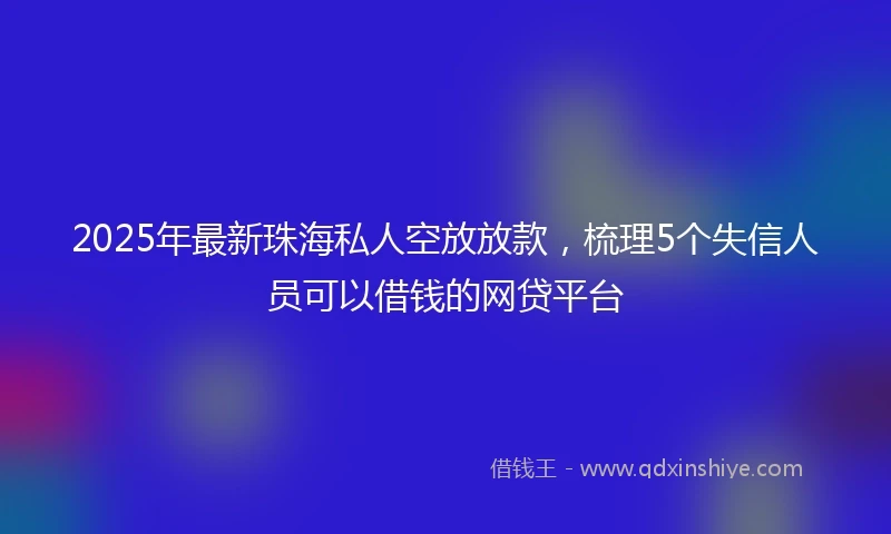 2025年最新珠海私人空放放款，梳理5个失信人员可以借钱的网贷平台