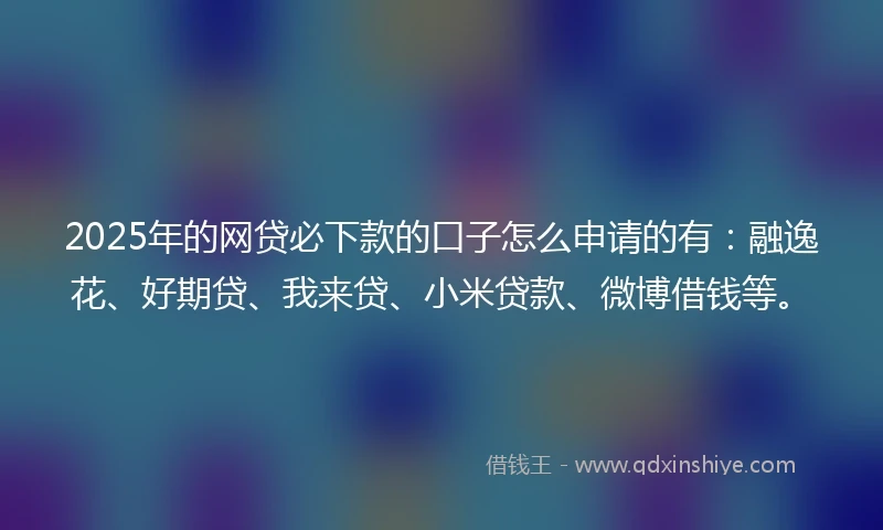 2025年的网贷必下款的口子怎么申请的有：融逸花、好期贷、我来贷、小米贷款、微博借钱等。