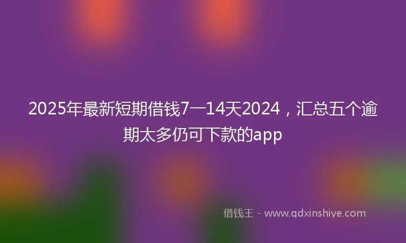 2025年最新短期借钱7一14天2024，汇总五个逾期太多仍可下款的app