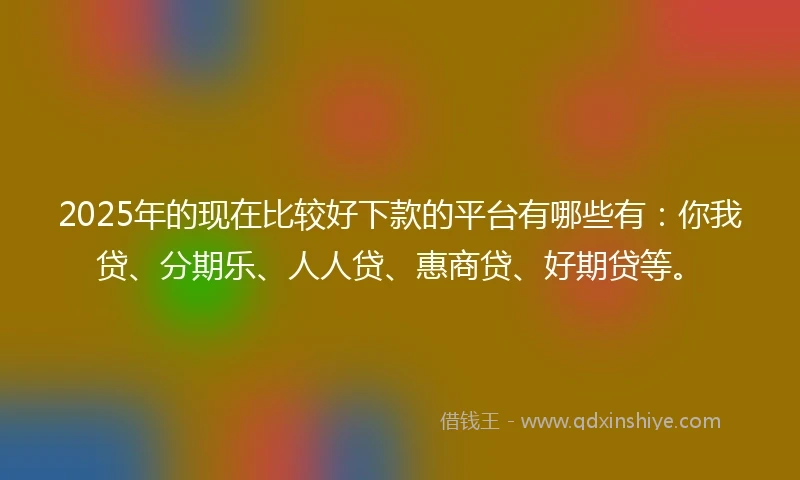2025年的现在比较好下款的平台有哪些有：你我贷、分期乐、人人贷、惠商贷、好期贷等。