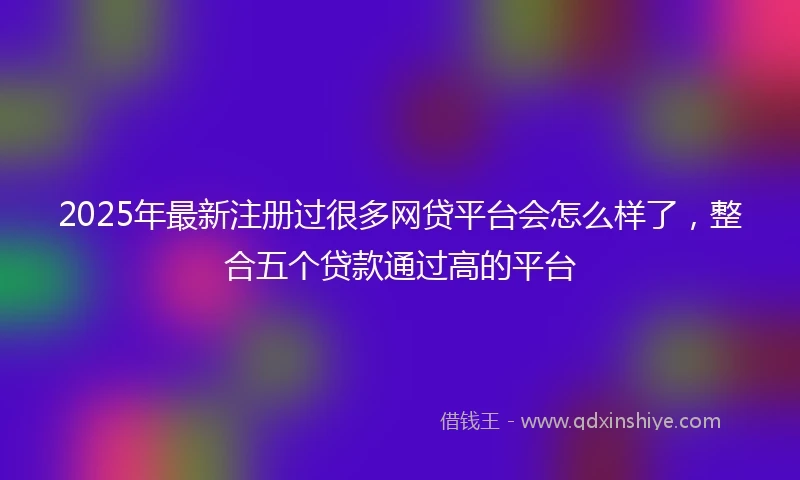 2025年最新注册过很多网贷平台会怎么样了，整合五个贷款通过高的平台