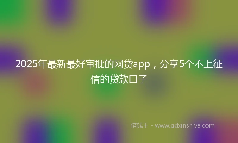 2025年最新最好审批的网贷app，分享5个不上征信的贷款口子