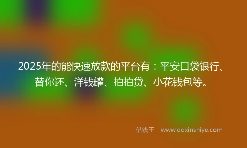 2025年的能快速放款的平台有：平安口袋银行、替你还、洋钱罐、拍拍贷、小花钱包等。
