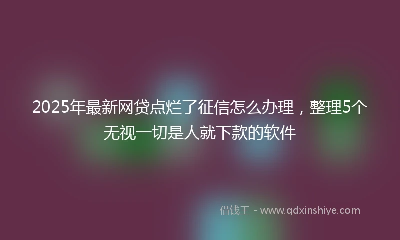 2025年最新网贷点烂了征信怎么办理，整理5个无视一切是人就下款的软件