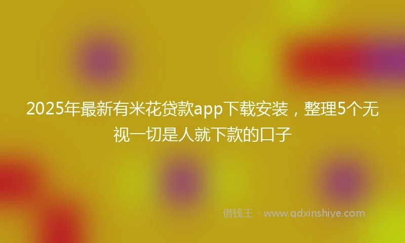 2025年最新有米花贷款app下载安装，整理5个无视一切是人就下款的口子