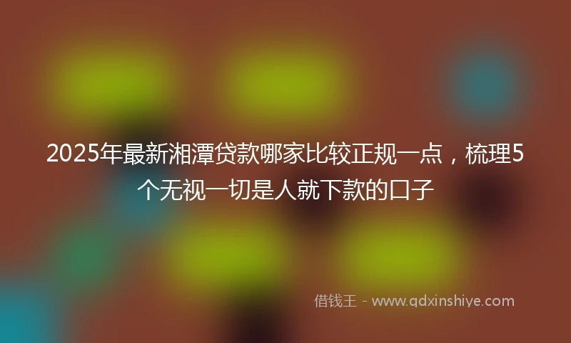 2025年最新湘潭贷款哪家比较正规一点，梳理5个无视一切是人就下款的口子