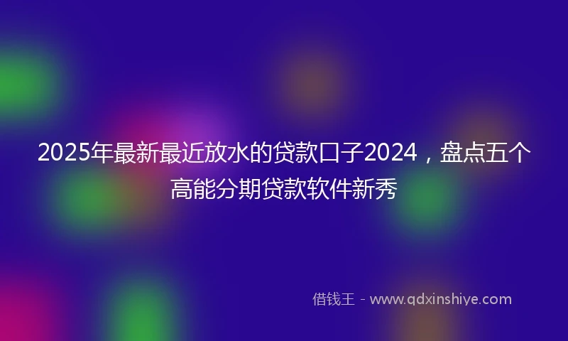 2025年最新最近放水的贷款口子2024，盘点五个高能分期贷款软件新秀