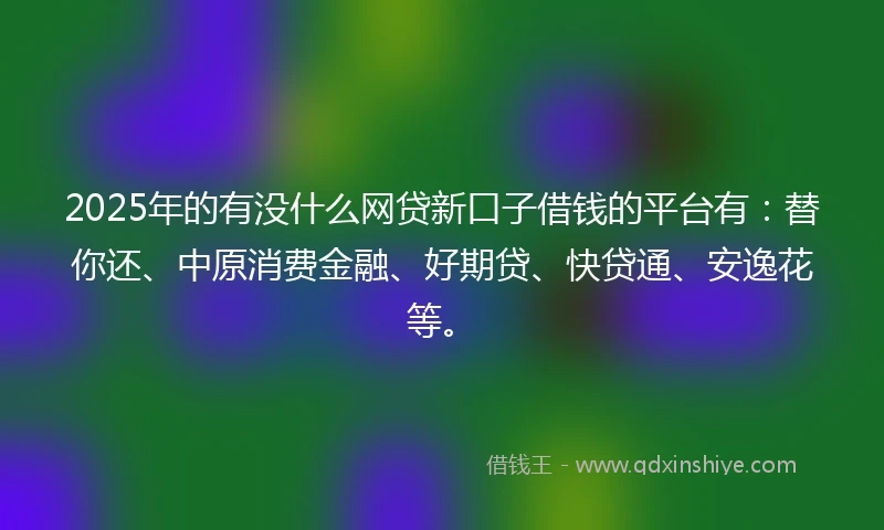2025年的有没什么网贷新口子借钱的平台有：替你还、中原消费金融、好期贷、快贷通、安逸花等。