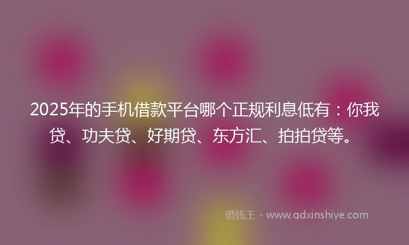 2025年的手机借款平台哪个正规利息低有：你我贷、功夫贷、好期贷、东方汇、拍拍贷等。