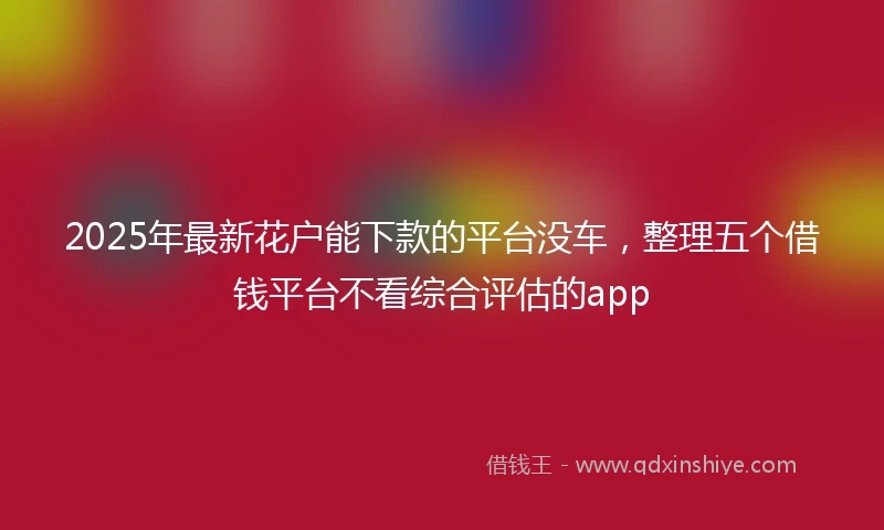 2025年最新花户能下款的平台没车，整理五个借钱平台不看综合评估的app