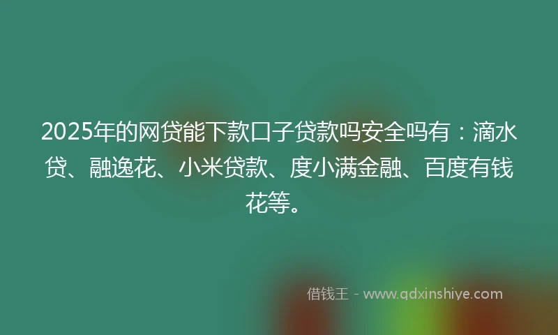 2025年的网贷能下款口子贷款吗安全吗有：滴水贷、融逸花、小米贷款、度小满金融、百度有钱花等。