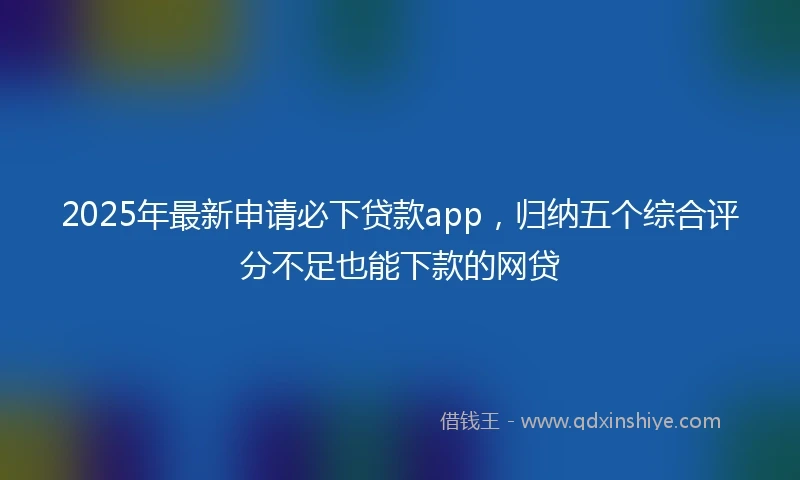 2025年最新申请必下贷款app，归纳五个综合评分不足也能下款的网贷