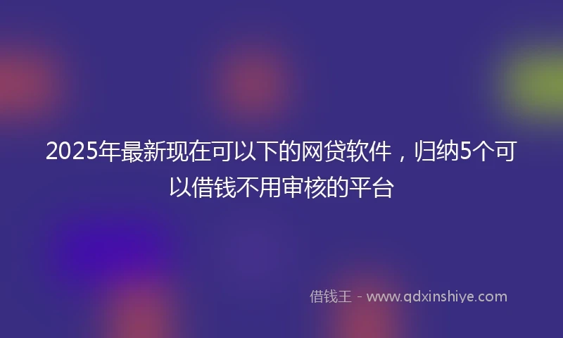 2025年最新现在可以下的网贷软件，归纳5个可以借钱不用审核的平台