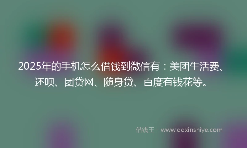 2025年的手机怎么借钱到微信有：美团生活费、还呗、团贷网、随身贷、百度有钱花等。