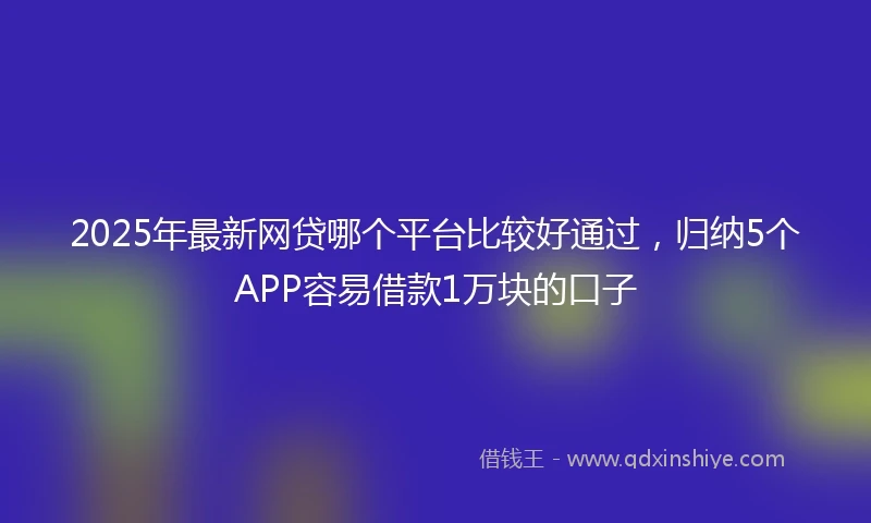 2025年最新网贷哪个平台比较好通过，归纳5个APP容易借款1万块的口子