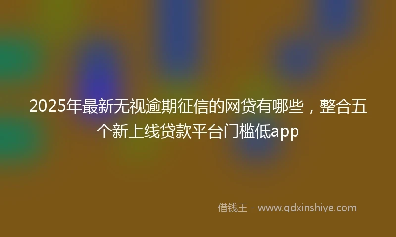 2025年最新无视逾期征信的网贷有哪些，整合五个新上线贷款平台门槛低app
