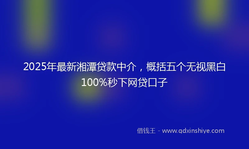 2025年最新湘潭贷款中介，概括五个无视黑白100%秒下网贷口子