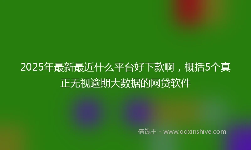 2025年最新最近什么平台好下款啊，概括5个真正无视逾期大数据的网贷软件