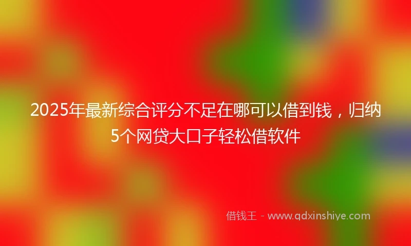 2025年最新综合评分不足在哪可以借到钱，归纳5个网贷大口子轻松借软件