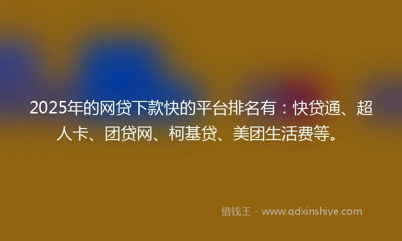 2025年的网贷下款快的平台排名有：快贷通、超人卡、团贷网、柯基贷、美团生活费等。