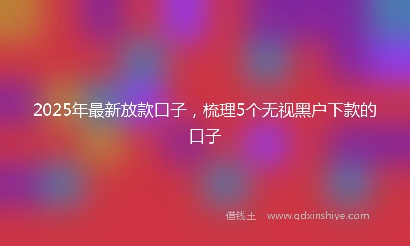 2025年最新放款口子，梳理5个无视黑户下款的口子