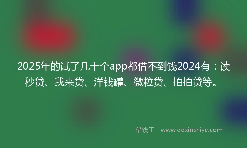 2025年的试了几十个app都借不到钱2024有：读秒贷、我来贷、洋钱罐、微粒贷、拍拍贷等。