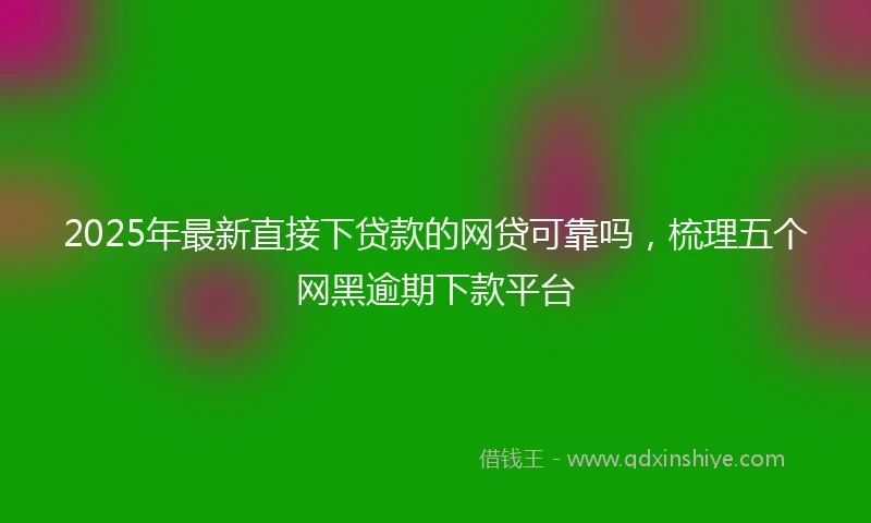 2025年最新直接下贷款的网贷可靠吗，梳理五个网黑逾期下款平台