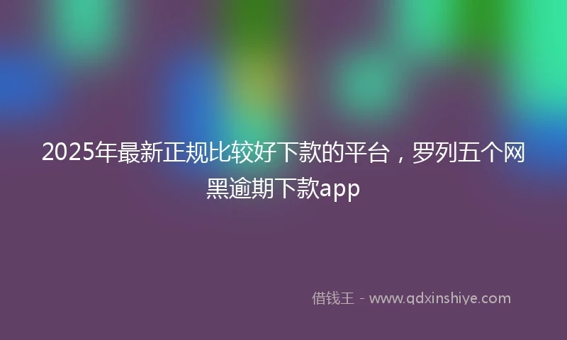 2025年最新正规比较好下款的平台，罗列五个网黑逾期下款app
