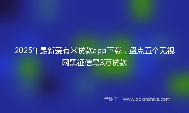 2025年最新爱有米贷款app下载，盘点五个无视网黑征信黑3万贷款
