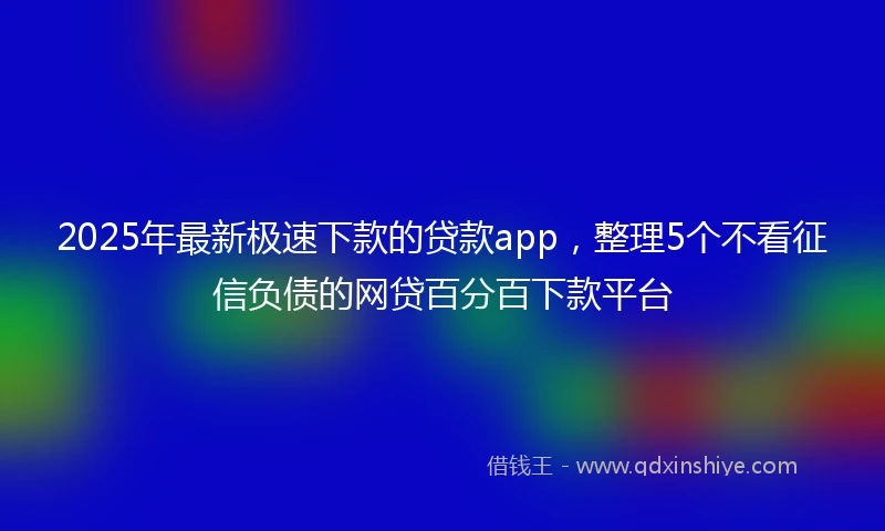 2025年最新极速下款的贷款app，整理5个不看征信负债的网贷百分百下款平台