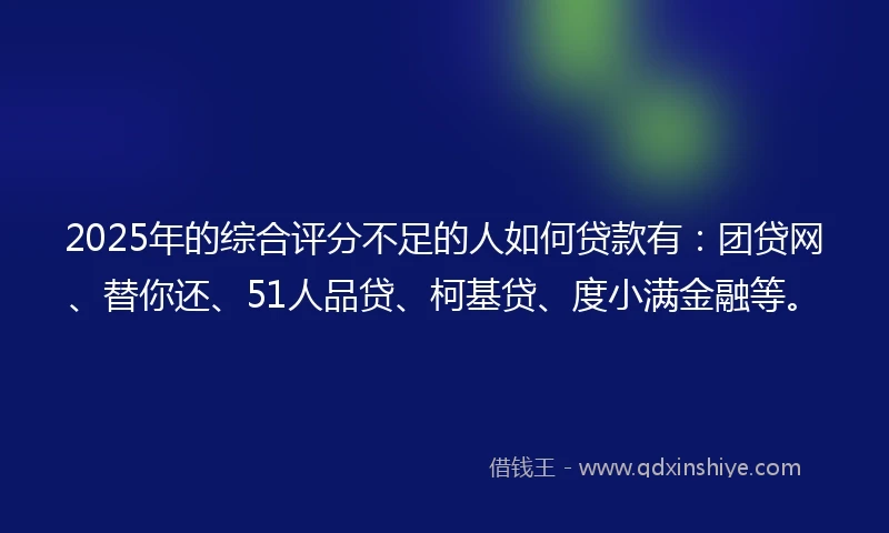 2025年的综合评分不足的人如何贷款有：团贷网、替你还、51人品贷、柯基贷、度小满金融等。
