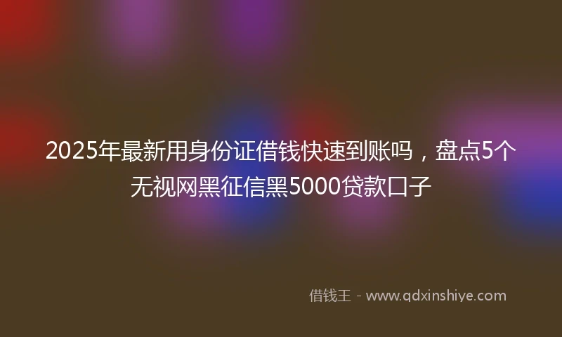 2025年最新用身份证借钱快速到账吗，盘点5个无视网黑征信黑5000贷款口子