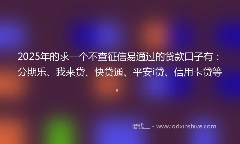 2025年的求一个不查征信易通过的贷款口子有：分期乐、我来贷、快贷通、平安i贷、信用卡贷等。