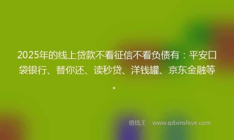 2025年的线上贷款不看征信不看负债有：平安口袋银行、替你还、读秒贷、洋钱罐、京东金融等。