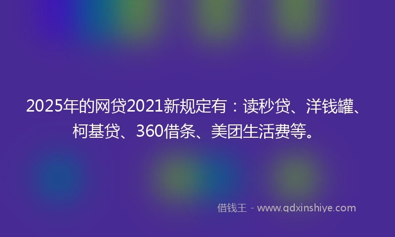 2025年的网贷2021新规定有：读秒贷、洋钱罐、柯基贷、360借条、美团生活费等。