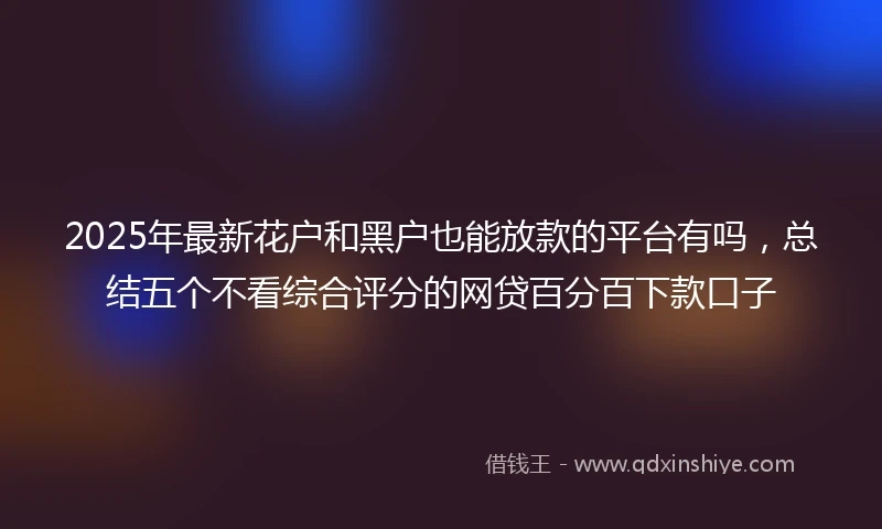 2025年最新花户和黑户也能放款的平台有吗，总结五个不看综合评分的网贷百分百下款口子