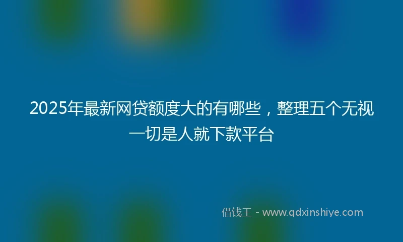 2025年最新网贷额度大的有哪些，整理五个无视一切是人就下款平台