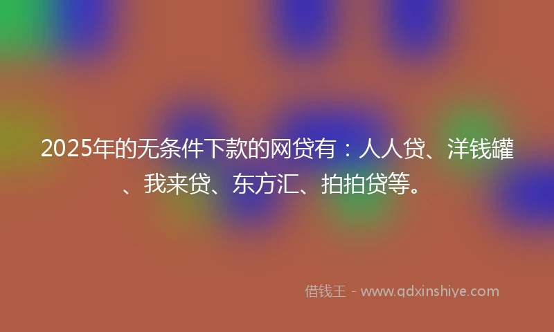 2025年的无条件下款的网贷有：人人贷、洋钱罐、我来贷、东方汇、拍拍贷等。