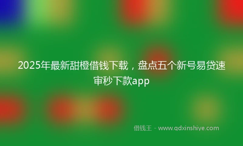 2025年最新甜橙借钱下载，盘点五个新号易贷速审秒下款app