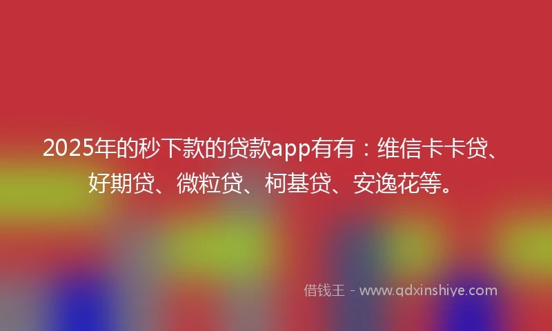 2025年的秒下款的贷款app有有：维信卡卡贷、好期贷、微粒贷、柯基贷、安逸花等。