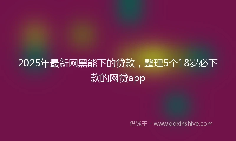 2025年最新网黑能下的贷款，整理5个18岁必下款的网贷app