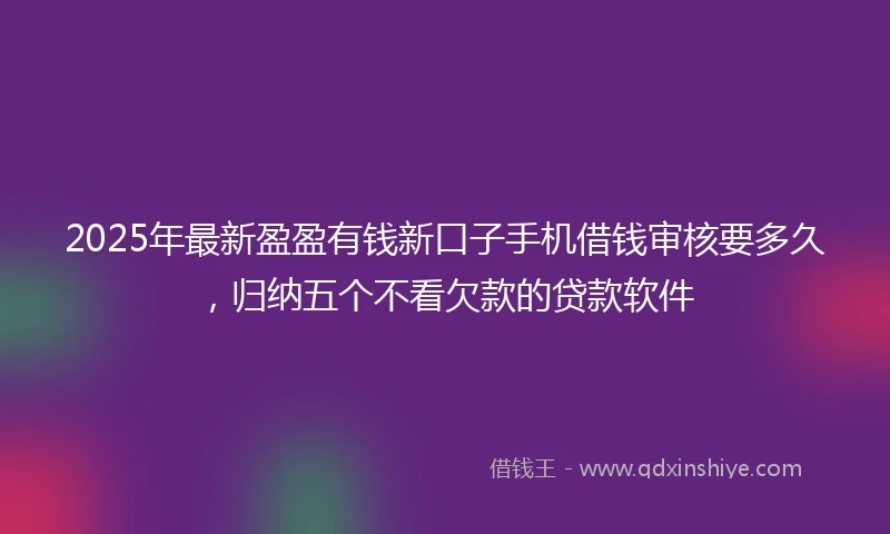 2025年最新盈盈有钱新口子手机借钱审核要多久，归纳五个不看欠款的贷款软件