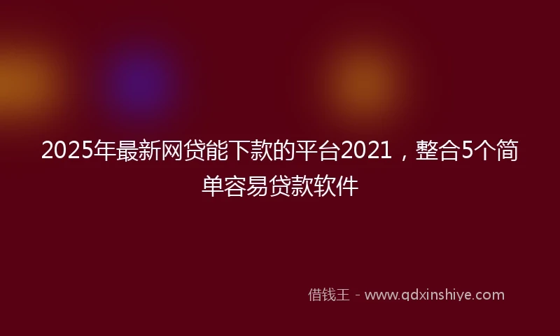 2025年最新网贷能下款的平台2021，整合5个简单容易贷款软件