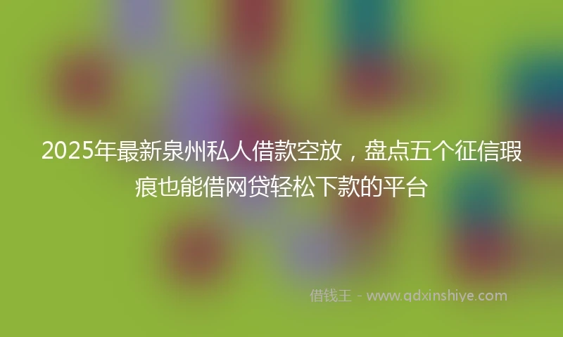 2025年最新泉州私人借款空放，盘点五个征信瑕疵也能借网贷轻松下款的平台