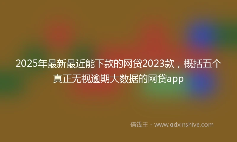 2025年最新最近能下款的网贷2023款，概括五个真正无视逾期大数据的网贷app