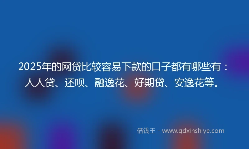 2025年的网贷比较容易下款的口子都有哪些有：人人贷、还呗、融逸花、好期贷、安逸花等。